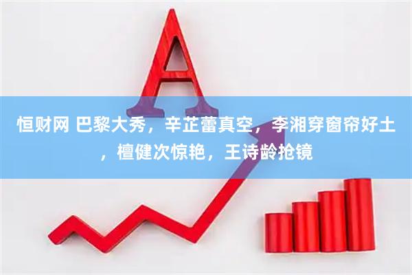 恒财网 巴黎大秀,辛芷蕾真空,李湘穿窗帘好土,檀健次惊艳,王诗龄抢镜