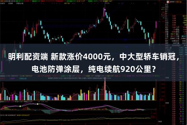 明利配资端 新款涨价4000元,中大型轿车销冠,电池防弹涂层,纯电续航920公里?