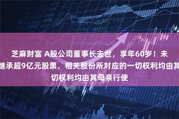 芝麻财富 A股公司董事长去世,享年60岁!未成年女儿继承超9亿元股票,相关股份所对应的一切权利均由其母亲行使