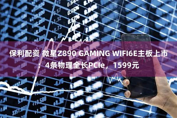 保利配资 微星Z890 GAMING WIFI6E主板上市：4条物理全长PCIe，1599元