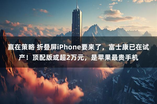 赢在策略 折叠屏iPhone要来了,富士康已在试产!顶配版或超2万元,是苹果最贵手机